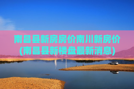 南昌县新房房价南川新房价(南昌县新楼盘最新消息)