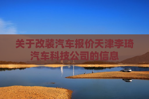 关于改装汽车报价天津李琦汽车科技公司的信息
