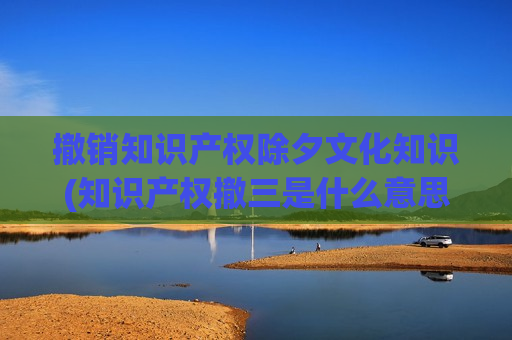 撤销知识产权除夕文化知识(知识产权撤三是什么意思)