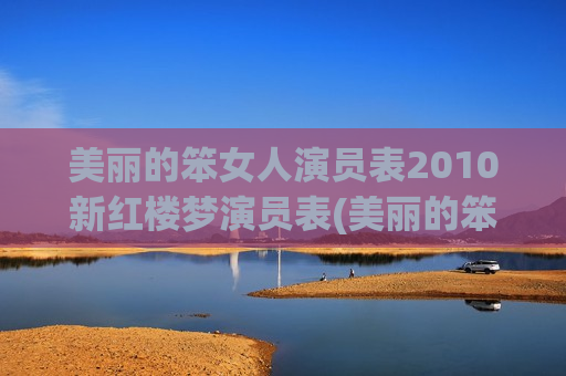 美丽的笨女人演员表2010新红楼梦演员表(美丽的笨女人为什么不播)