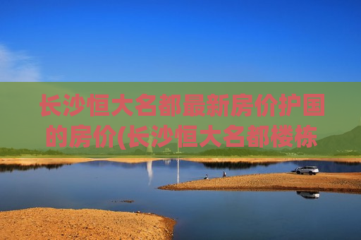 长沙恒大名都最新房价护国的房价(长沙恒大名都楼栋分布图)