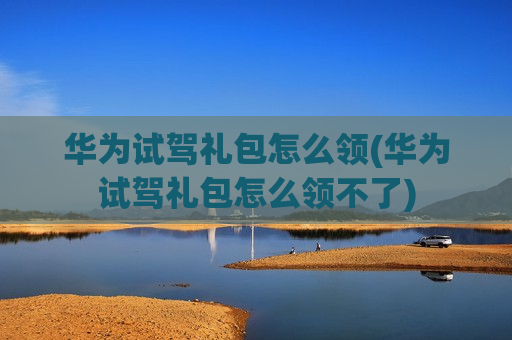 华为试驾礼包怎么领(华为试驾礼包怎么领不了)