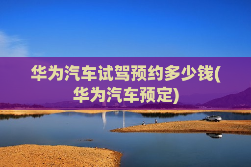 华为汽车试驾预约多少钱(华为汽车预定)