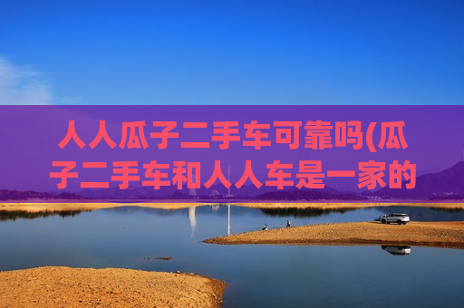 人人瓜子二手车可靠吗(瓜子二手车和人人车是一家的吗)