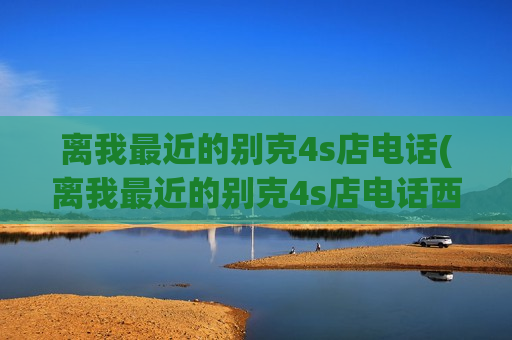 离我最近的别克4s店电话(离我最近的别克4s店电话西安)