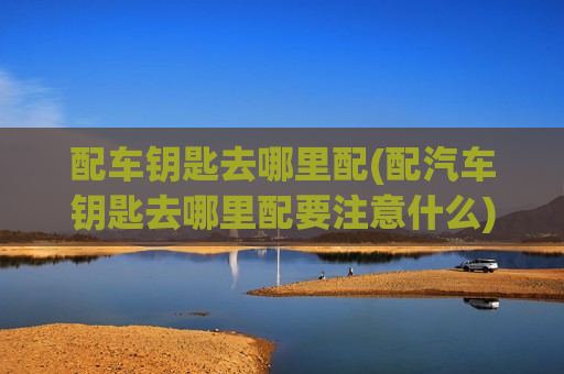 配车钥匙去哪里配(配汽车钥匙去哪里配要注意什么)