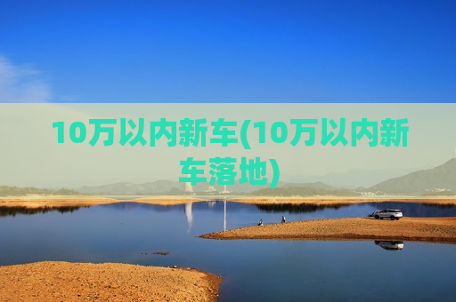 10万以内新车(10万以内新车落地)