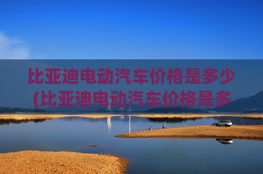 比亚迪电动汽车价格是多少(比亚迪电动汽车价格是多少钱)