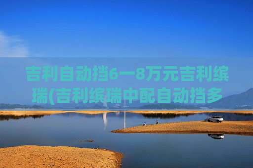 吉利自动挡6一8万元吉利缤瑞(吉利缤瑞中配自动挡多少钱)