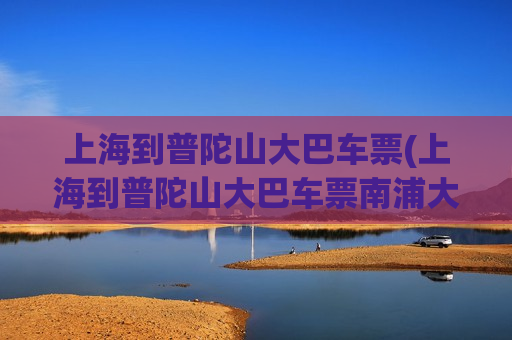 上海到普陀山大巴车票(上海到普陀山大巴车票南浦大桥多少钱)