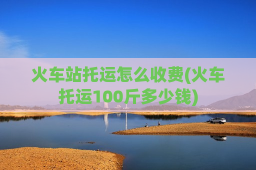 火车站托运怎么收费(火车托运100斤多少钱)