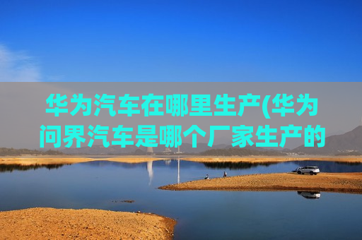 华为汽车在哪里生产(华为问界汽车是哪个厂家生产的)