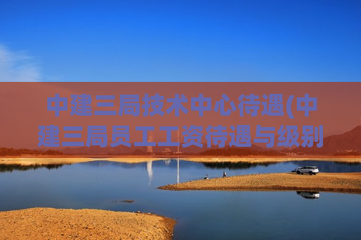 中建三局技术中心待遇(中建三局员工工资待遇与级别介绍)
