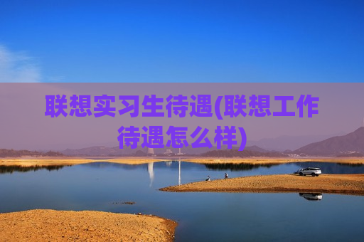 联想实习生待遇(联想工作待遇怎么样)