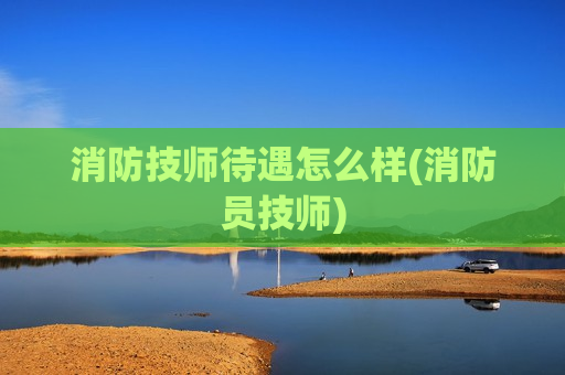 消防技师待遇怎么样(消防员技师)
