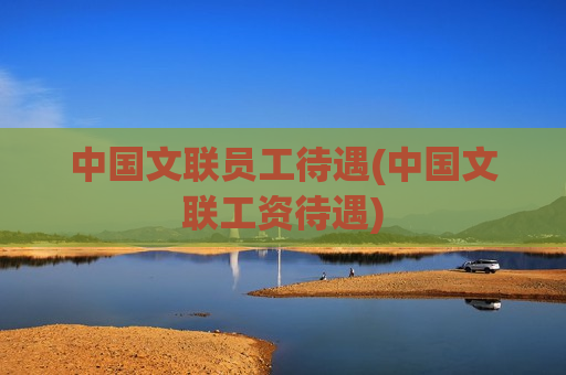 中国文联员工待遇(中国文联工资待遇)