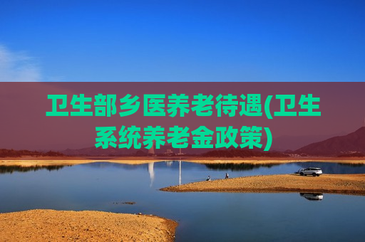 卫生部乡医养老待遇(卫生系统养老金政策)