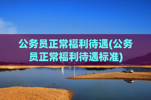公务员正常福利待遇(公务员正常福利待遇标准)