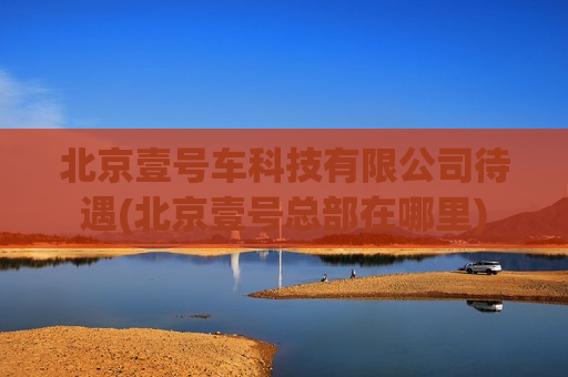 北京壹号车科技有限公司待遇(北京壹号总部在哪里)