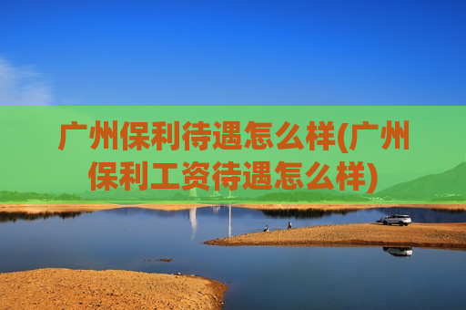 广州保利待遇怎么样(广州保利工资待遇怎么样)