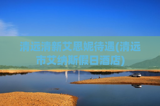 清远清新艾思妮待遇(清远市艾纳斯假日酒店)