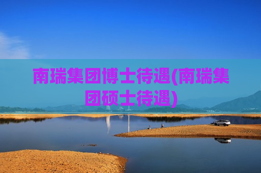 南瑞集团博士待遇(南瑞集团硕士待遇)