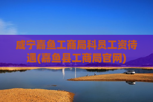 咸宁嘉鱼工商局科员工资待遇(嘉鱼县工商局官网)